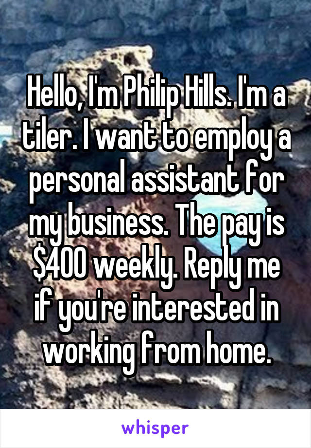 Hello, I'm Philip Hills. I'm a tiler. I want to employ a personal assistant for my business. The pay is $400 weekly. Reply me if you're interested in working from home.