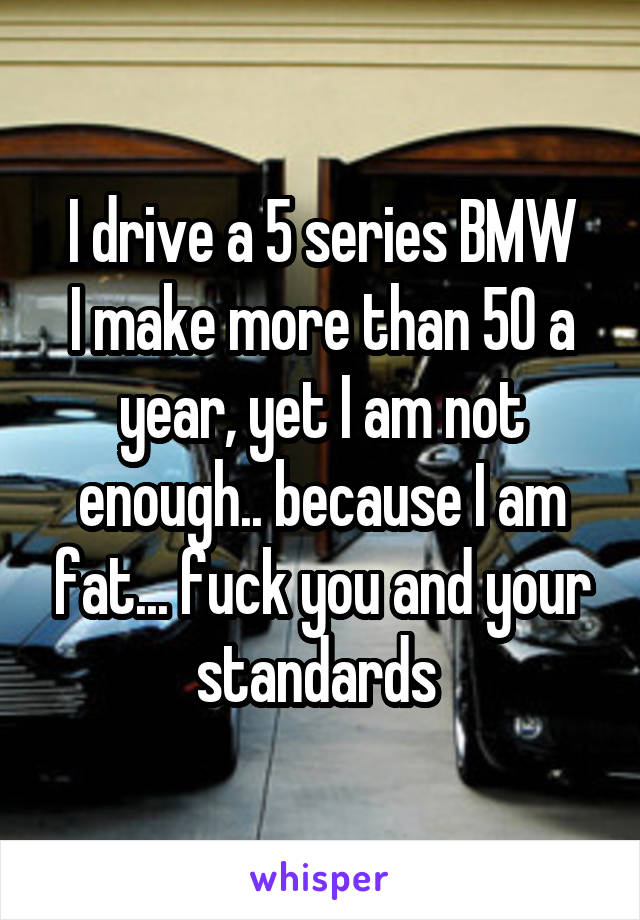 I drive a 5 series BMW
I make more than 50 a year, yet I am not enough.. because I am fat... fuck you and your standards 