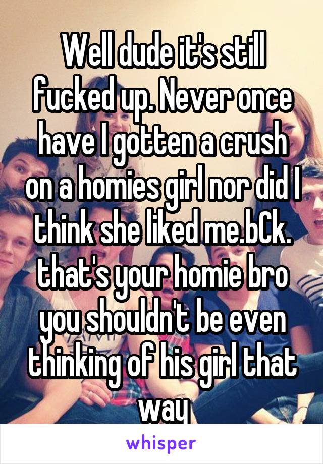 Well dude it's still fucked up. Never once have I gotten a crush on a homies girl nor did I think she liked me.bCk. that's your homie bro you shouldn't be even thinking of his girl that way