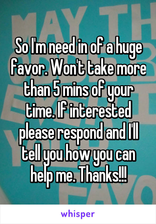 So I'm need in of a huge favor. Won't take more than 5 mins of your time. If interested please respond and I'll tell you how you can help me. Thanks!!!