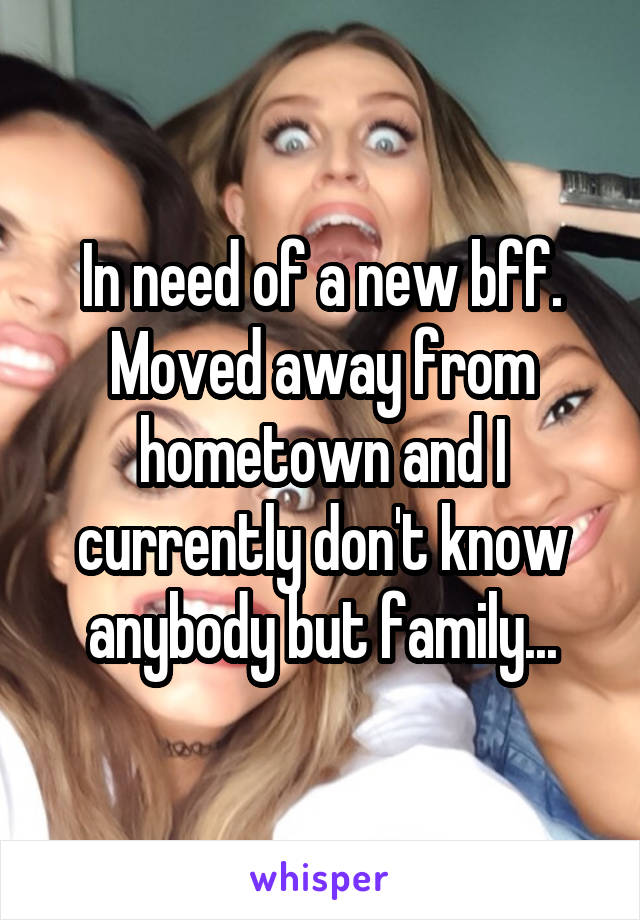 In need of a new bff. Moved away from hometown and I currently don't know anybody but family...