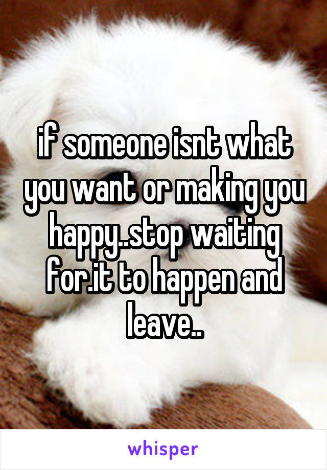 if someone isnt what you want or making you happy..stop waiting for.it to happen and leave..