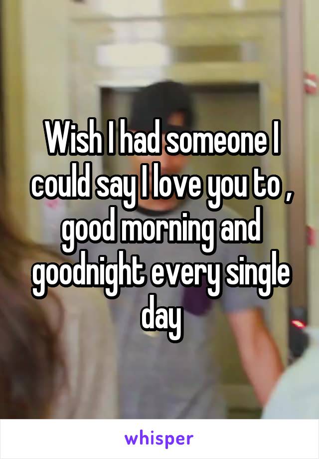 Wish I had someone I could say I love you to , good morning and goodnight every single day