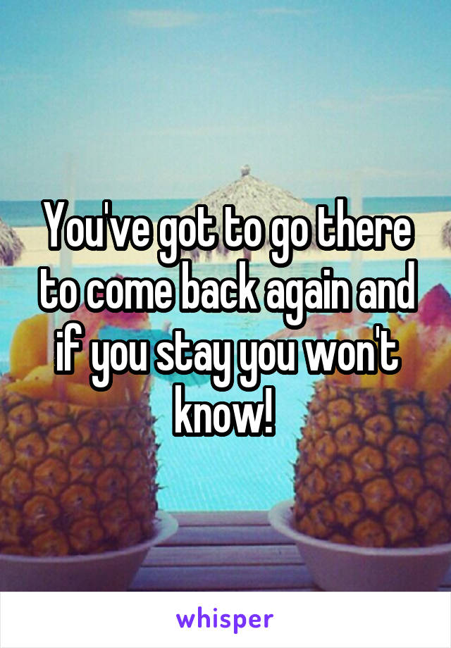 You've got to go there to come back again and if you stay you won't know! 