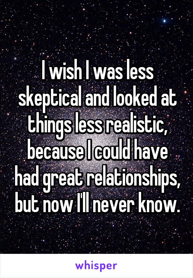 I wish I was less skeptical and looked at things less realistic, because I could have had great relationships, but now I'll never know.