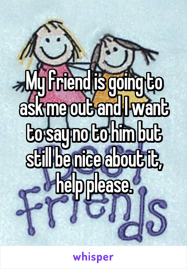 My friend is going to ask me out and I want to say no to him but still be nice about it, help please.