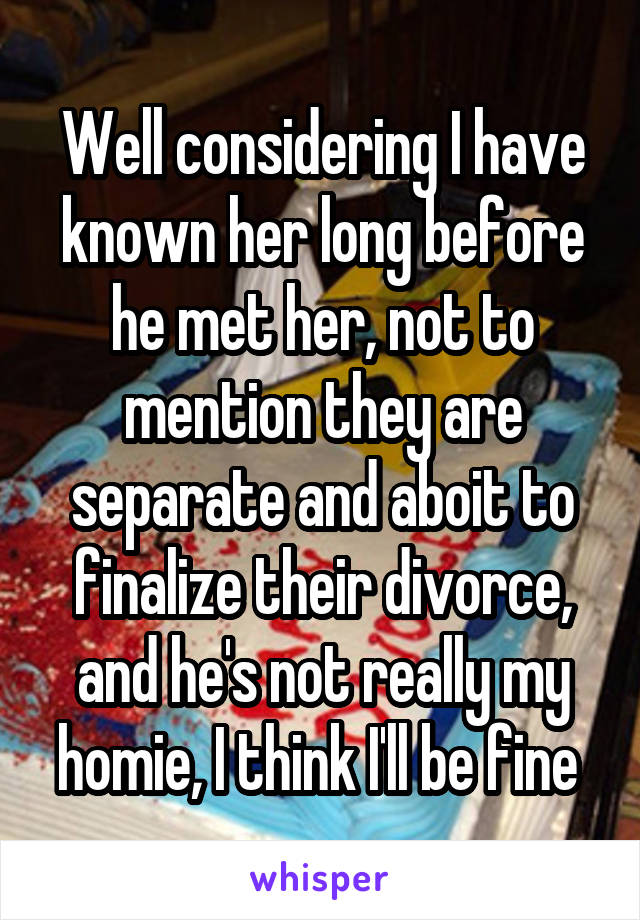 Well considering I have known her long before he met her, not to mention they are separate and aboit to finalize their divorce, and he's not really my homie, I think I'll be fine 