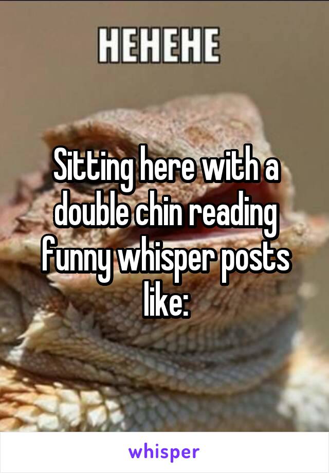 Sitting here with a double chin reading funny whisper posts like: