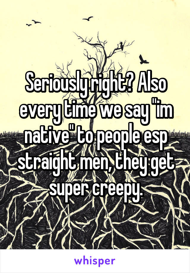 Seriously right? Also every time we say "im native" to people esp straight men, they get super creepy.