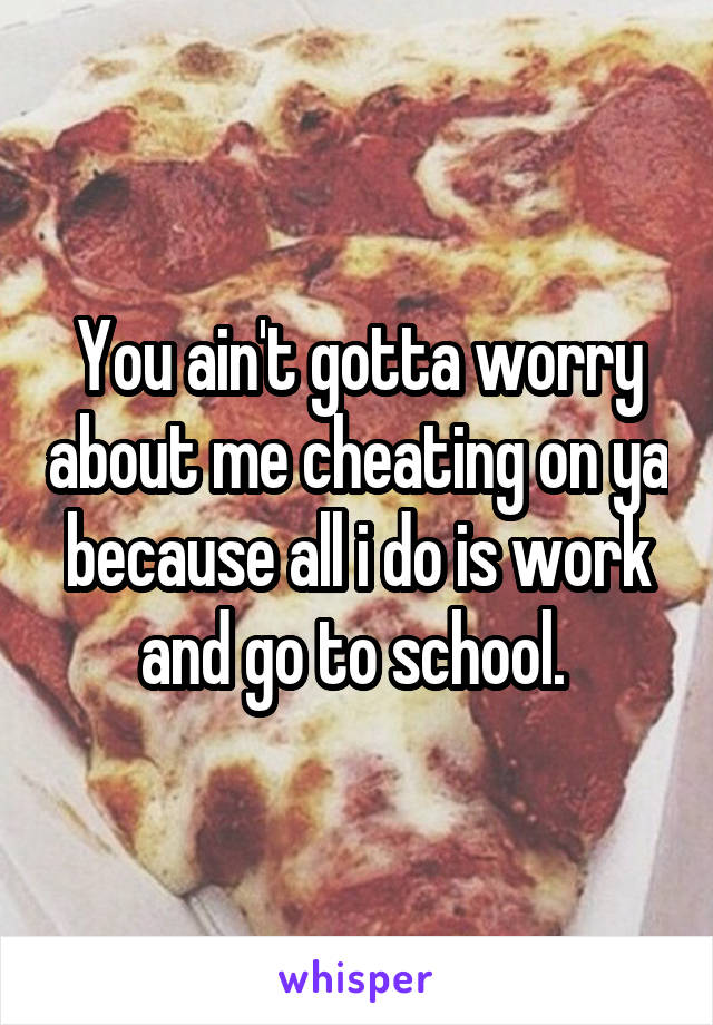 You ain't gotta worry about me cheating on ya because all i do is work and go to school. 