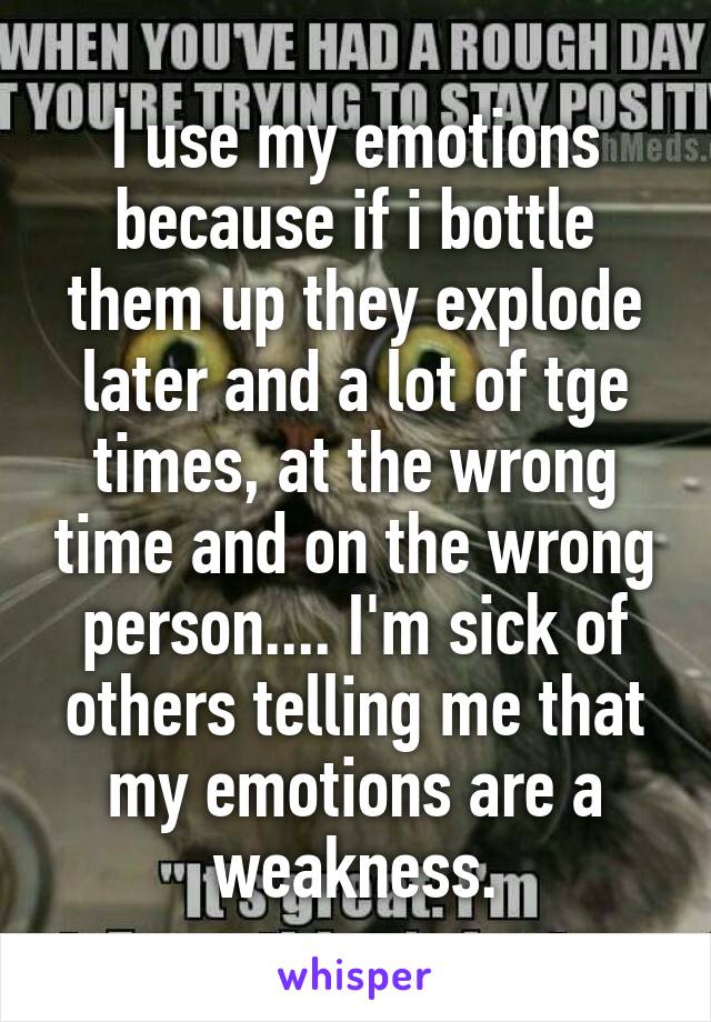 I use my emotions because if i bottle them up they explode later and a lot of tge times, at the wrong time and on the wrong person.... I'm sick of others telling me that my emotions are a weakness.