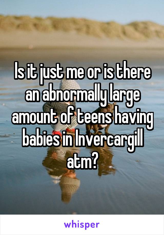 Is it just me or is there an abnormally large amount of teens having babies in Invercargill atm?