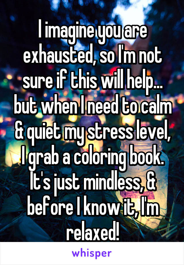 I imagine you are exhausted, so I'm not sure if this will help... but when I need to calm & quiet my stress level, I grab a coloring book. It's just mindless, & before I know it, I'm relaxed!