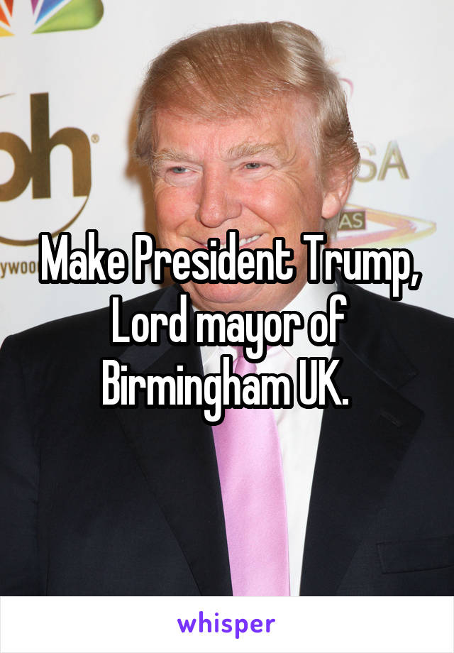 Make President Trump, Lord mayor of Birmingham UK. 