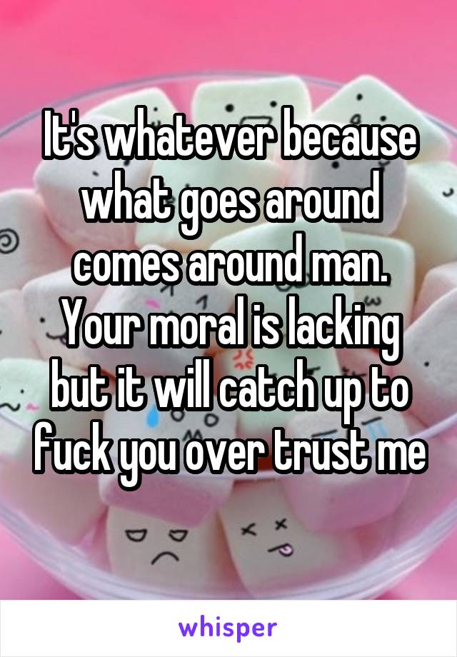 It's whatever because what goes around comes around man. Your moral is lacking but it will catch up to fuck you over trust me 