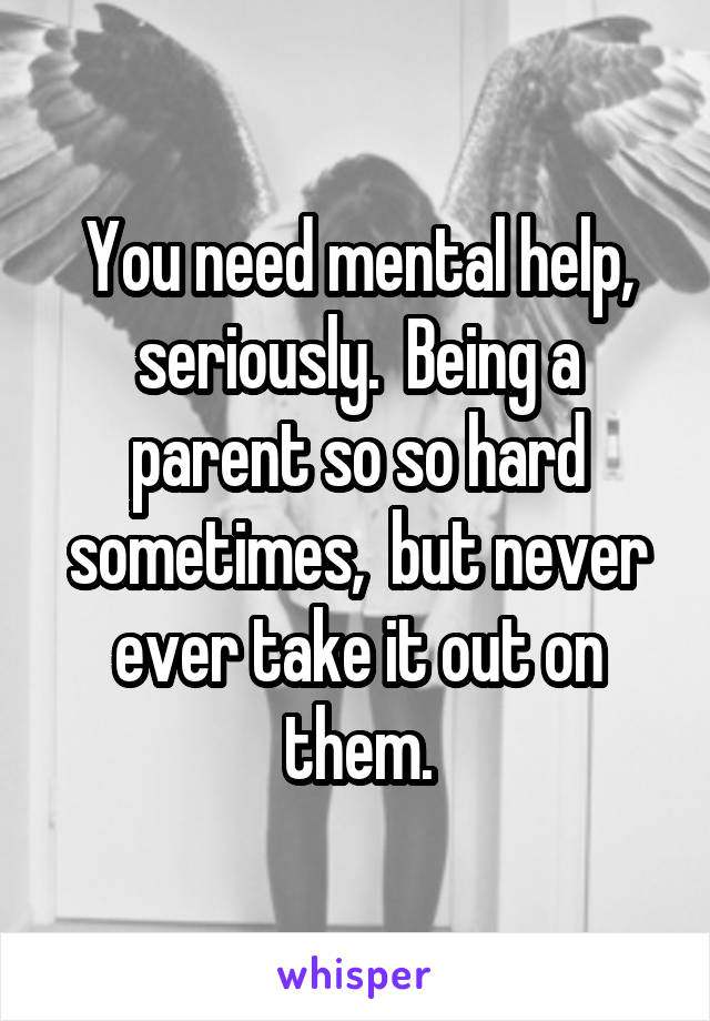 You need mental help, seriously.  Being a parent so so hard sometimes,  but never ever take it out on them.