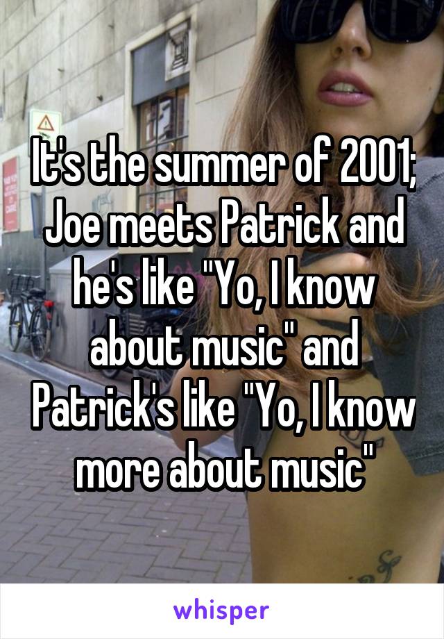 It's the summer of 2001; Joe meets Patrick and he's like "Yo, I know about music" and Patrick's like "Yo, I know more about music"