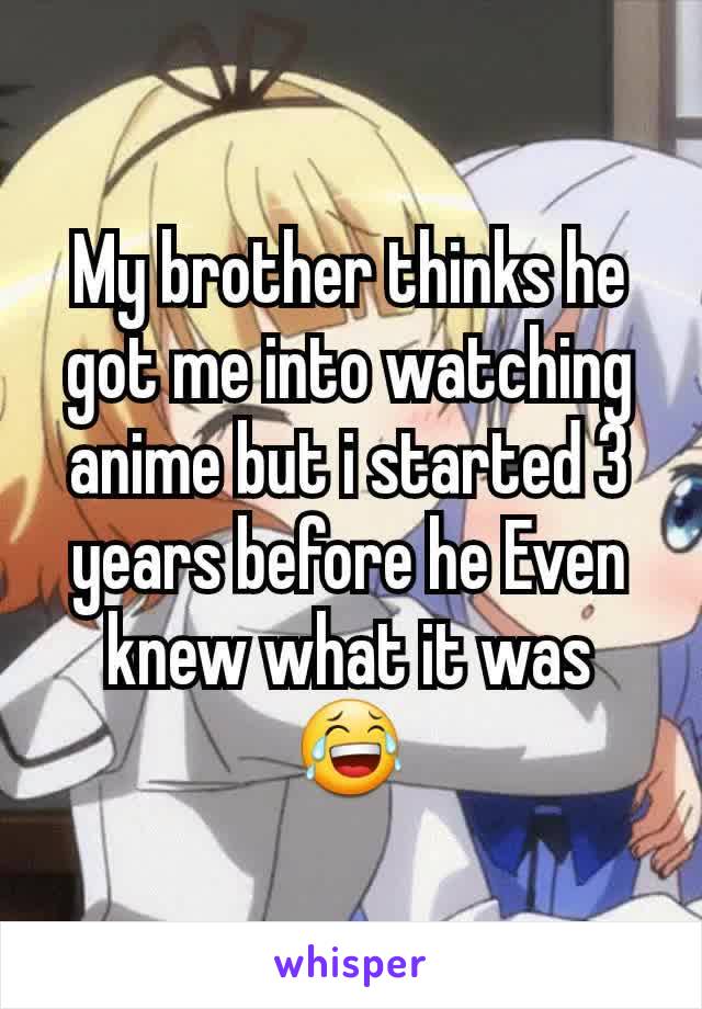 My brother thinks he got me into watching anime but i started 3 years before he Even knew what it was 😂