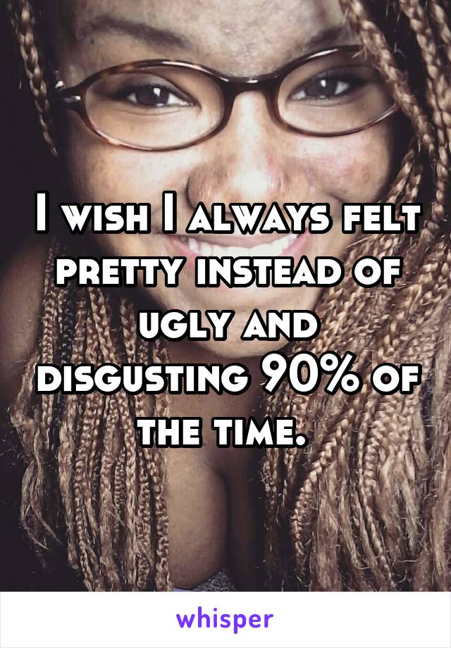 I wish I always felt pretty instead of ugly and disgusting 90% of the time. 