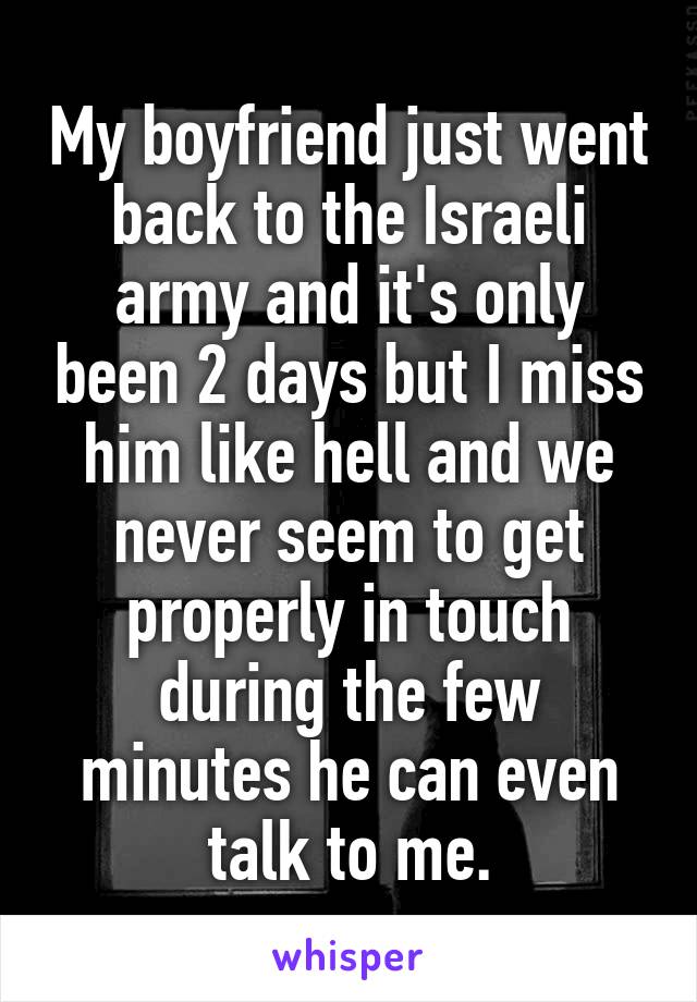 My boyfriend just went back to the Israeli army and it's only been 2 days but I miss him like hell and we never seem to get properly in touch during the few minutes he can even talk to me.