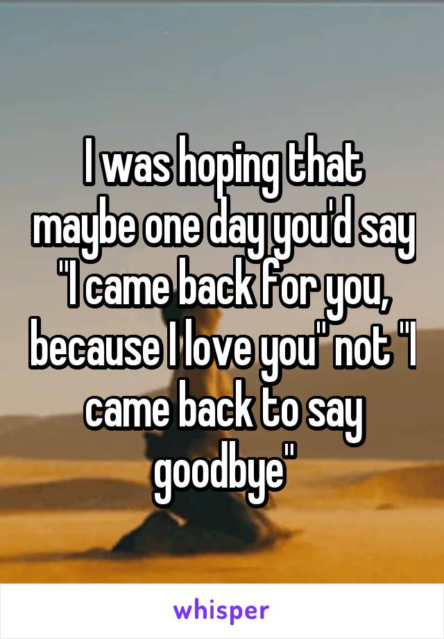 I was hoping that maybe one day you'd say "I came back for you, because I love you" not "I came back to say goodbye"