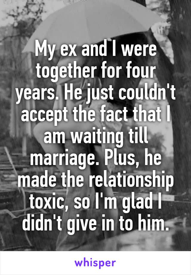 My ex and I were together for four years. He just couldn't accept the fact that I am waiting till marriage. Plus, he made the relationship toxic, so I'm glad I didn't give in to him.