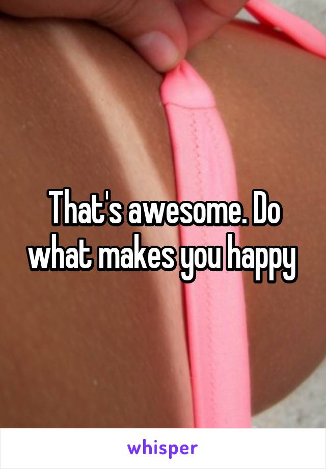 That's awesome. Do what makes you happy 