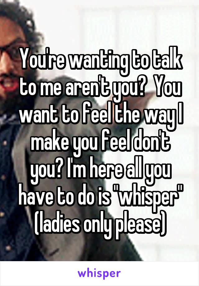 You're wanting to talk to me aren't you?  You want to feel the way I make you feel don't you? I'm here all you have to do is "whisper" (ladies only please)