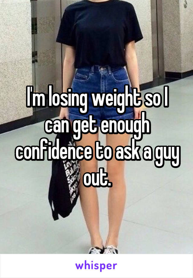 I'm losing weight so I can get enough confidence to ask a guy out.