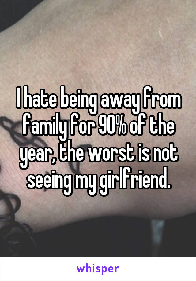 I hate being away from family for 90% of the year, the worst is not seeing my girlfriend.