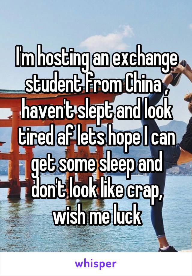 I'm hosting an exchange student from China , haven't slept and look tired af lets hope I can get some sleep and don't look like crap, wish me luck