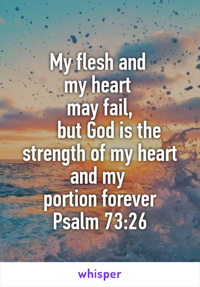 My flesh and 
my heart 
may fail,
    but God is the strength of my heart and my 
portion forever
Psalm 73:26