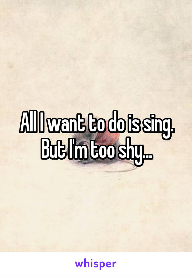 All I want to do is sing. But I'm too shy...