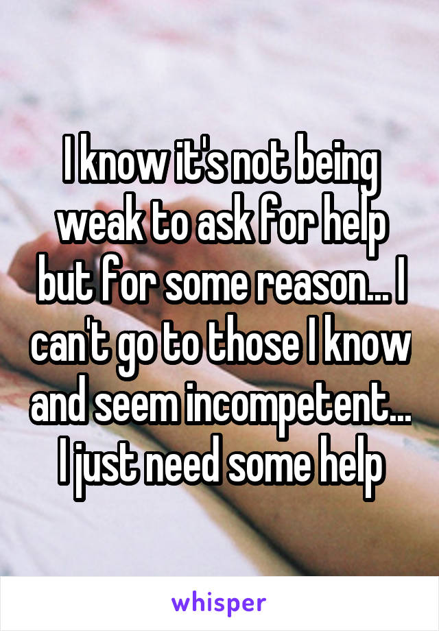 I know it's not being weak to ask for help but for some reason... I can't go to those I know and seem incompetent... I just need some help