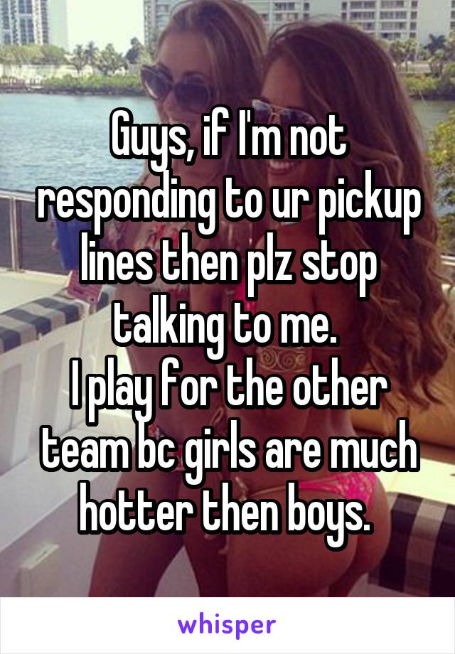 Guys, if I'm not responding to ur pickup lines then plz stop talking to me. 
I play for the other team bc girls are much hotter then boys. 