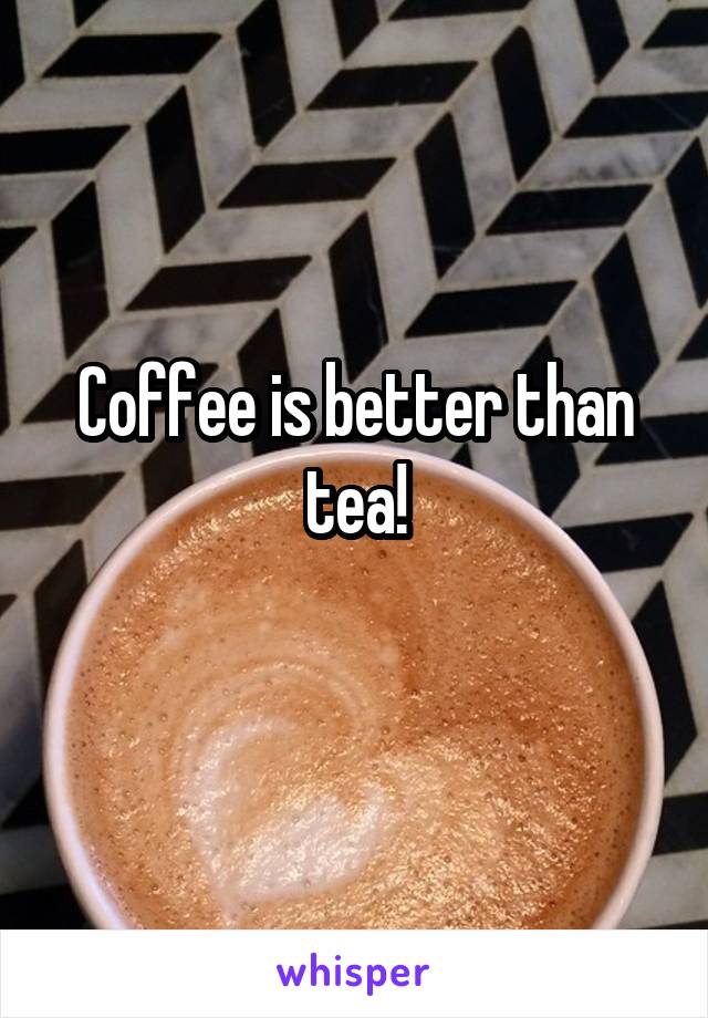 Coffee is better than tea!
