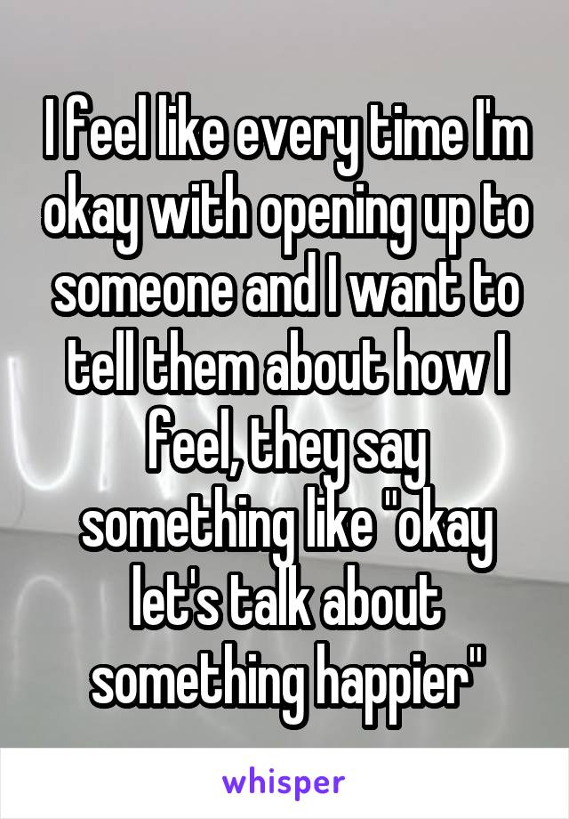 I feel like every time I'm okay with opening up to someone and I want to tell them about how I feel, they say something like "okay let's talk about something happier"