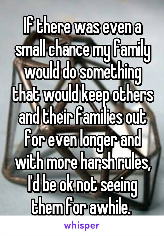 If there was even a small chance my family would do something that would keep others and their families out for even longer and with more harsh rules, I'd be ok not seeing them for awhile. 