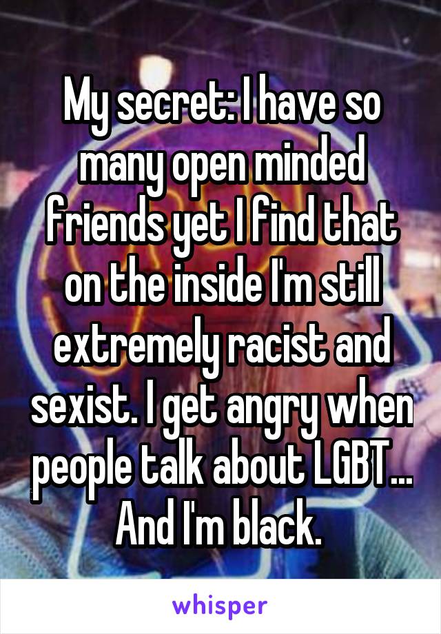 My secret: I have so many open minded friends yet I find that on the inside I'm still extremely racist and sexist. I get angry when people talk about LGBT... And I'm black. 