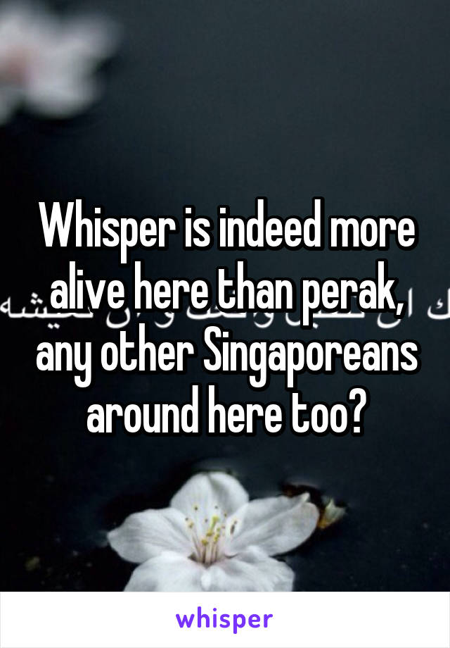 Whisper is indeed more alive here than perak, any other Singaporeans around here too?