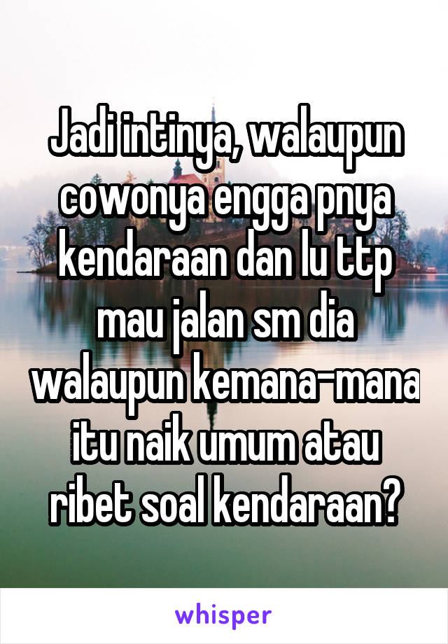 Jadi intinya, walaupun cowonya engga pnya kendaraan dan lu ttp mau jalan sm dia walaupun kemana-mana itu naik umum atau ribet soal kendaraan?