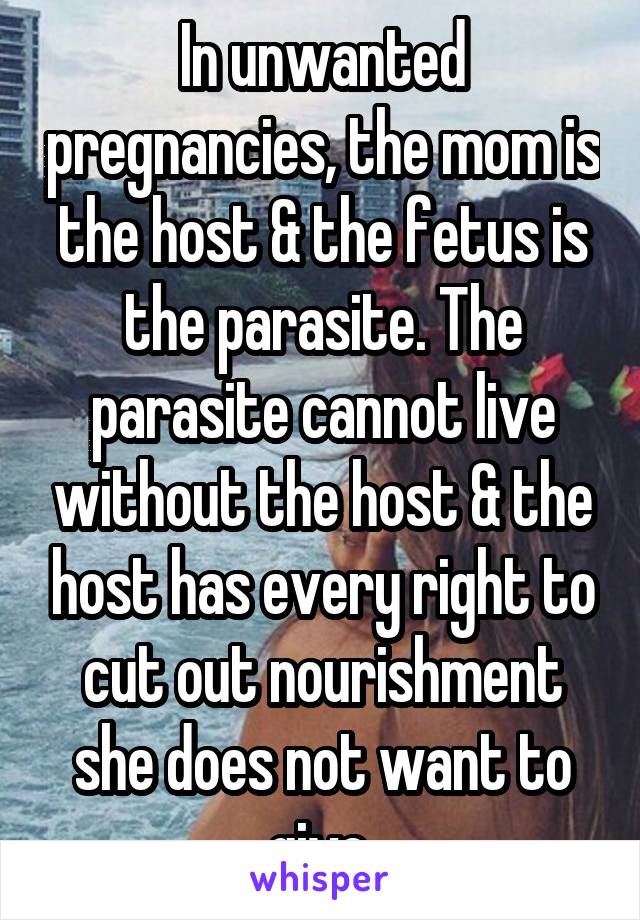 In unwanted pregnancies, the mom is the host & the fetus is the parasite. The parasite cannot live without the host & the host has every right to cut out nourishment she does not want to give.