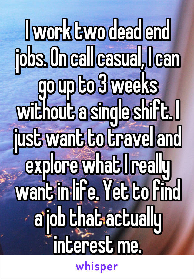 I work two dead end jobs. On call casual, I can go up to 3 weeks without a single shift. I just want to travel and explore what I really want in life. Yet to find a job that actually interest me.