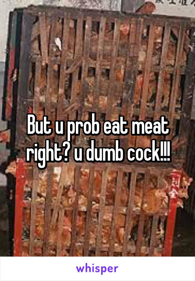 But u prob eat meat right? u dumb cock!!!