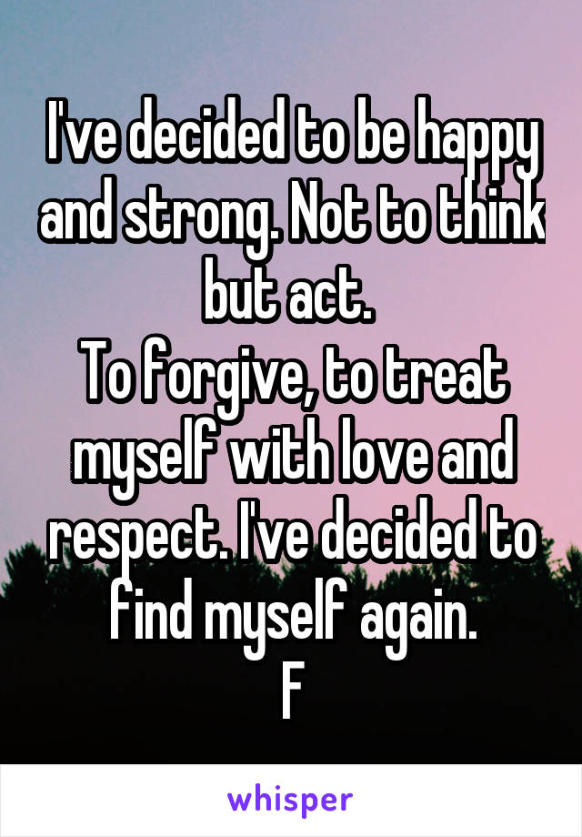 I've decided to be happy and strong. Not to think but act. 
To forgive, to treat myself with love and respect. I've decided to find myself again.
F