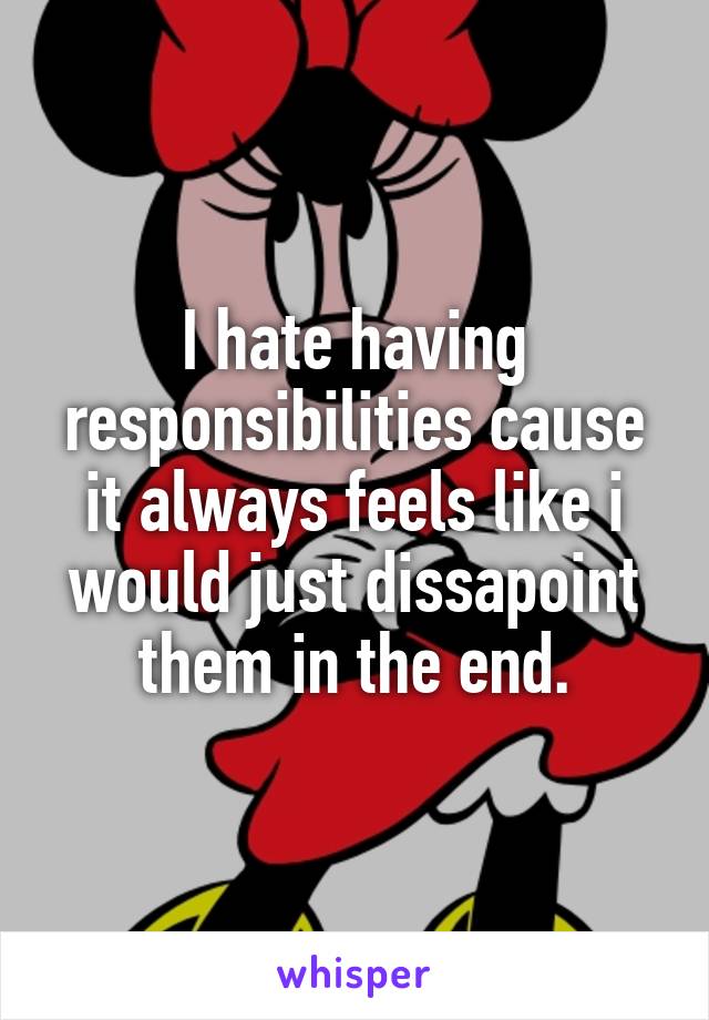 I hate having responsibilities cause it always feels like i would just dissapoint them in the end.