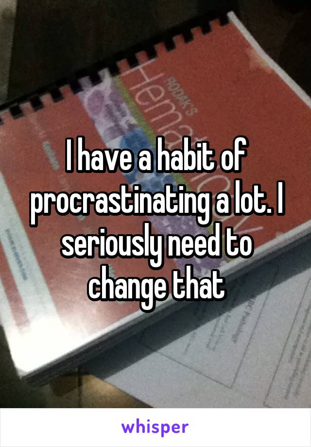 I have a habit of procrastinating a lot. I seriously need to change that