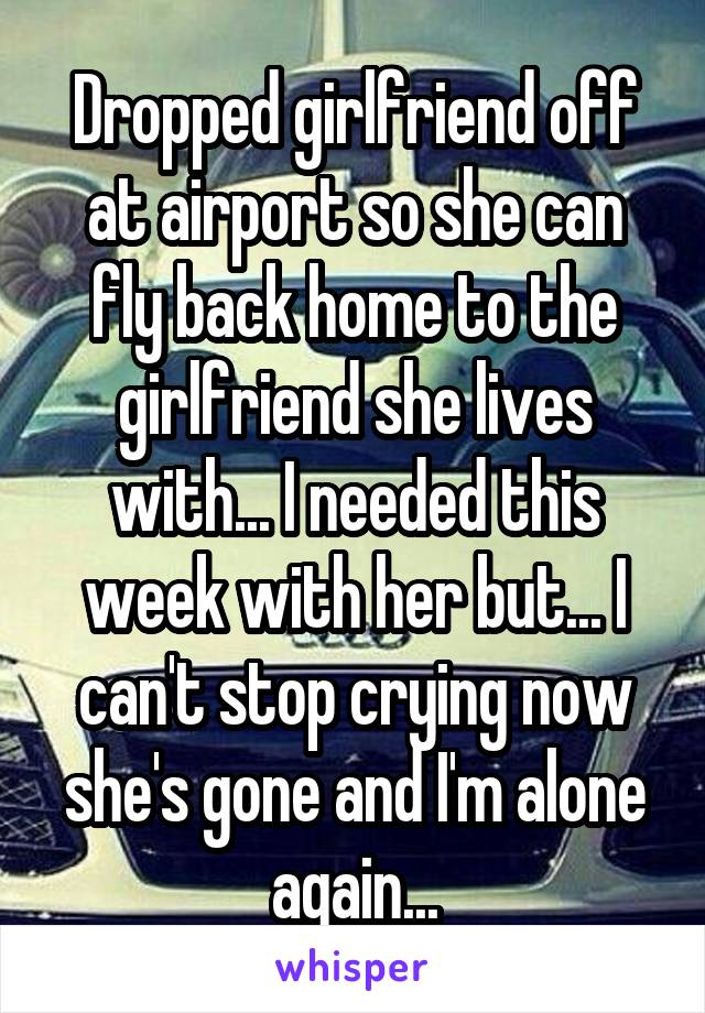 Dropped girlfriend off at airport so she can fly back home to the girlfriend she lives with... I needed this week with her but... I can't stop crying now she's gone and I'm alone again...