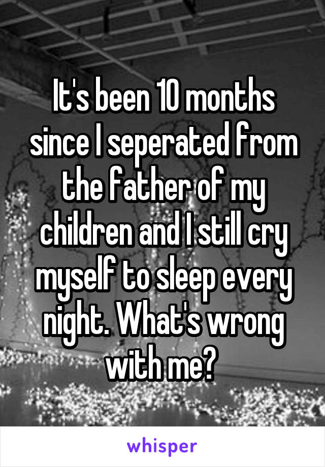 It's been 10 months since I seperated from the father of my children and I still cry myself to sleep every night. What's wrong with me? 