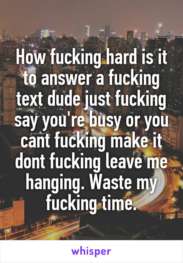 How fucking hard is it to answer a fucking text dude just fucking say you're busy or you cant fucking make it dont fucking leave me hanging. Waste my fucking time.